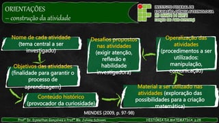 Prof° Dr. Djnnathan Gonçalves e Profª Ms. Juliana Schivani HISTÓRIA DA MATEMÁTICA, p.28
MENDES (2009, p. 97-98)
Nome de cada atividade
(tema central a ser
investigado)
Objetivos das atividades
(finalidade para garantir o
processo de
aprendizagem)
Conteúdo histórico
(provocador da curiosidade)
Material a ser utilizado nas
atividades (exploração das
possibilidades para a criação
matemática)
Operalização das
atividades
(procedimentos a ser
utilizados:
manipulação,
comunicação)
Desafios propostos
nas atividades
(exigir atenção,
reflexão e
habilidade
investigadora)
ORIENTAÇÕES
– construção da atividade
 