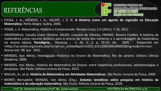 REFERÊNCIAS
• FOSSA, J. A.; MENDES, I. A.; VALDÉS, J. E. N. A História como um agente de cognição na Educação
Matemática. Porto Alegre: Sulina, 2006.
• FOSSA, J. A. Matemática, História e Compreensão. Revista Cocar, 2.4 (2011): 7-16, 2011.
• GROENWALD, Claudia Lisete Oliveira; SAUER, Lisandra de Oliveira; FRANKE, Rosvita Fuelber. A história da
matemática como recurso didático para o ensino da teoria dos números e a aprendizagem da matemática
no ensino básico. Paradígma, Maracay , v. 26, n. 2, p. 35-55, dic. 2005. Disponível em
<http://ve.scielo.org/scielo.php?script=sci_arttext&pid=S1011-22512005000200003&lng=es&nrm=iso>.
Acesso em 08 jun. 2021.
• MENDES, Iran Abreu. Investigação Histórica no Ensino da Matemática. Rio de Janeiro: Editora Ciência
Moderna, 2009.
• MENDES, Iran Abreu. História da Matemática no Ensino: entre trajetórias profissionais, epistemologias e
pesquisas. São Paulo: Editora Livraria da Física, 2015.
• MIGUEL, A.; et al. História da Matemática em Atividades Matemáticas. São Paulo: Livraria da Física, 2009.
• MOREY, Bernadete; MENDES, Iran Abreu (Org.). Debates temáticos sobre pesquisa em história da
matemática e da educação matemática. São Paulo: Editora Livraria da Física, 2018.
Prof° Dr. Djnnathan Gonçalves e Profª Ms. Juliana Schivani HISTÓRIA DA MATEMÁTICA, p.32
 