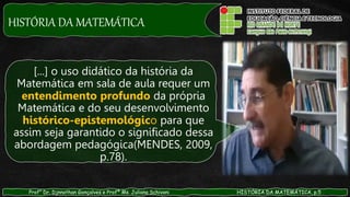 HISTÓRIA DA MATEMÁTICA
Prof° Dr. Djnnathan Gonçalves e Profª Ms. Juliana Schivani HISTÓRIA DA MATEMÁTICA, p.5
[...] o uso didático da história da
Matemática em sala de aula requer um
entendimento profundo da própria
Matemática e do seu desenvolvimento
histórico-epistemológico para que
assim seja garantido o significado dessa
abordagem pedagógica(MENDES, 2009,
p.78).
 