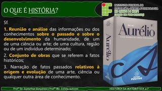 O QUE É HISTÓRIA?
Prof° Dr. Djnnathan Gonçalves e Profª Ms. Juliana Schivani HISTÓRIA DA MATEMÁTICA, p.7
Sf.
1. Reunião e análise das informações ou dos
conhecimentos sobre o passado e sobre o
desenvolvimento da humanidade, de um
de uma ciência ou arte; de uma cultura, região
ou de um indivíduo determinado;
2. Conjunto de obras que se referem a fatos
históricos;
3. Narração de fatos passados relativos à
origem e evolução de uma arte, ciência ou
qualquer outra área de conhecimento.
 