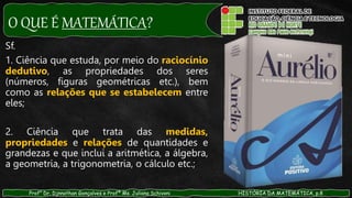 O QUE É MATEMÁTICA?
Prof° Dr. Djnnathan Gonçalves e Profª Ms. Juliana Schivani HISTÓRIA DA MATEMÁTICA, p.8
Sf.
1. Ciência que estuda, por meio do raciocínio
dedutivo, as propriedades dos seres
(números, figuras geométricas etc.), bem
como as relações que se estabelecem entre
eles;
2. Ciência que trata das medidas,
propriedades e relações de quantidades e
grandezas e que inclui a aritmética, a álgebra,
a geometria, a trigonometria, o cálculo etc.;
 