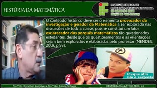 HISTÓRIA DA MATEMÁTICA
Prof° Dr. Djnnathan Gonçalves e Profª Ms. Juliana Schivani HISTÓRIA DA MATEMÁTICA, p.6
O conteúdo histórico deve ser o elemento provocador da
investigação e gerador da Matemática a ser explorada nas
discussões de toda a classe, pois se constitui um fator
esclarecedor dos porquês matemáticos tão questionados
estudantes, desde que os questionamentos e as orientações
sejam bem explorados e elaborados pelo professor (MENDES,
2009, p.93).
 