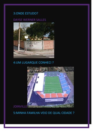 3:ONDE ESTUDO?
DAYSE WERNER SALLES
4:UM LUGARQUE CONHECI ?
JOINVILLE
5:MINHA FAMILHA VEIO DE QUAL CIDADE ?
 