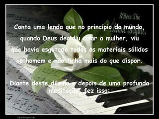 Conta uma lenda que no principio do mundo, quando Deus decidiu criar a mulher, viu que havia esgotado todos os materiais sólidos no homem e não tinha mais do que dispor. Diante deste dilema e depois de uma profunda meditação, fez isso: 