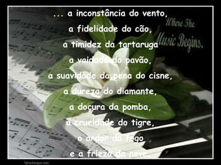 ... a inconstância do vento, a fidelidade do cão, a timidez da tartaruga a vaidade do pavão, a suavidade da pena do cisne, a dureza do diamante, a doçura da pomba, a crueldade do tigre, o ardor do fogo e a frieza da neve. 