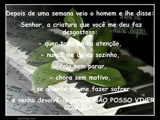 Depois de uma semana veio o homem e lhe disse: Senhor, a criatura que você me deu faz desgostoso: - quer toda minha atenção, - nunca me deixa sozinho, - fala sem parar, - chora sem motivo, - se diverte em me fazer sofrer - e venho devolvê-la porque NÃO POSSO VIVER COM ELA. 