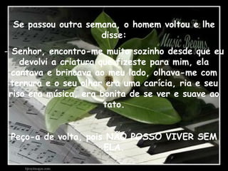 Se passou outra semana, o homem voltou e lhe disse: Senhor, encontro-me muito sozinho desde que eu devolvi a criatura que fizeste para mim, ela cantava e brincava ao meu lado, olhava-me com ternura e o seu olhar era uma carícia, ria e seu riso era música, era bonita de se ver e suave ao tato. Peço-a de volta, pois NÃO POSSO VIVER SEM ELA. 