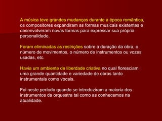 A música teve grandes mudanças durante a época romântica , os compositores expandiram as formas musicais existentes e desenvolveram novas formas para expressar sua própria personalidade.  Foram eliminadas as restrições  sobre a duração da obra, o número de movimentos, o número de instrumentos ou vozes usadas, etc. Havia um ambiente de liberdade criativa  no qual floresciam uma grande quantidade e variedade de obras tanto instrumentais como vocais. Foi neste período quando se introduziram a maioria dos instrumentos da orquestra tal como as conhecemos na atualidade. 