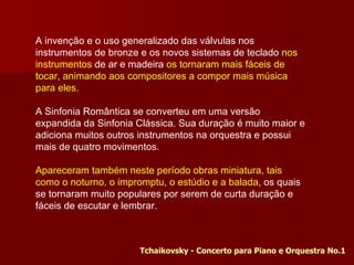 A invenção e o uso generalizado das válvulas nos instrumentos de bronze e os novos sistemas de teclado  nos instrumentos  de ar e madeira  os tornaram mais fáceis de tocar, animando aos compositores a compor mais música para eles. A Sinfonia Romântica se converteu em uma versão expandida da Sinfonia Clássica. Sua duração é muito maior e adiciona muitos outros instrumentos na orquestra e possui mais de quatro movimentos. Apareceram também neste período obras miniatura, tais como o noturno, o impromptu, o estúdio e a balada , os quais se tornaram muito populares por serem de curta duração e fáceis de escutar e lembrar. Tchaikovsky - Concerto para Piano e Orquestra No.1  