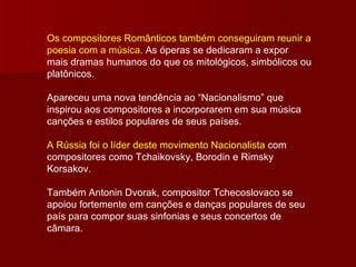Os compositores Românticos também conseguiram reunir a poesia com a música . As óperas se dedicaram a expor mais dramas humanos do que os mitológicos, simbólicos ou platônicos. Apareceu uma nova tendência ao “Nacionalismo” que inspirou aos compositores a incorporarem em sua música canções e estilos populares de seus países. A Rússia foi o líder deste movimento Nacionalista  com compositores como Tchaikovsky, Borodin e Rimsky Korsakov. Também Antonin Dvorak, compositor Tchecoslovaco se apoiou fortemente em canções e danças populares de seu país para compor suas sinfonias e seus concertos de câmara.  