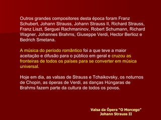 Outros grandes compositores desta época foram Franz Schubert, Johann Strauss, Johann Strauss II, Richard Strauss, Franz Liszt, Serguei Rachmaninov, Robert Schumann, Richard Wagner, Johannes Brahms, Giuseppe Verdi, Hector Berlioz e Bedrich Smetana. A música do período romântico  foi a que teve a maior aceitação e difusão para o público em geral e  cruzou as fronteiras de todos os países para se converter em música universal. Hoje em dia, as valsas de Strauss e Tchaikovsky, os noturnos de Chopin, as óperas de Verdi, as danças Húngaras de Brahms fazem parte da cultura de todos os povos. Valsa da Ópera “O Morcego” Johann Strauss II 