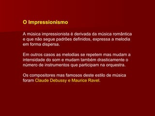 O Impressionismo A música impressionista é derivada da música romântica e que não segue padrões definidos, expressa a melodia em forma dispersa. Em outros casos as melodias se repetem mas mudam a intensidade do som e mudam também drasticamente o número de instrumentos que participam na orquestra. Os compositores mas famosos deste estilo de música foram  Claude Debussy e Maurice Ravel. 