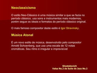 Neoclassicismo O estilo Neo-Clássico é uma música similar a que se fazia no período clássico, usa sons e instrumentos mais modernos, porém segue os ideais e formatos do período clássico original.  O mais famoso compositor deste estilo é  Igor Stravinsky.   Música Atonal É um novo estilo de música, desenvolvido pelo compositor Arnold Schoenberg, que usa uma escala de 12 notas cromáticas. Seu ritmo é irregular e imprevisível Shostakovich  Valsa No.2 da Suite de Jazz No.2 