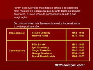 Foram desenvolvidos mais tipos e estilos e se escreveu mais músicas no Século XX que durante todos os séculos anteriores, o único limite do compositor tem sido a sua imaginação. Os compositores mais famosos da música impressionista e contemporânea são: DEUS abençoe Você! 