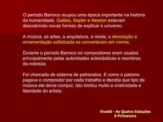 O período Barroco ocupou uma época importante na história da humanidade.  Galileo, Kepler e Newton  estavam descobrindo novas formas de explicar o universo. A música, as artes, a arquitetura, a moda,  a decoração e ornamentação sofisticada se converteram em norma.  Durante o período Barroco os compositores eram usados principalmente pelas autoridades eclesiásticas e membros da nobreza.  Foi chamado de sistema de patronatos. E como o patrono pagava o compositor por cada trabalho e decidia que tipo de música ele devia compor, isto limitou muito a criatividade e liberdade do artista. Vivaldi - As Quatro Estações A Primavera 