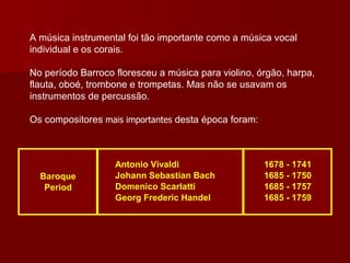 A música instrumental foi tão importante como a música vocal individual e os corais.  No período Barroco floresceu a música para violino, órgão, harpa, flauta, oboé, trombone e trompetas. Mas não se usavam os instrumentos de percussão. Os compositores  mais importantes  desta época foram: 