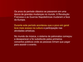 Os anos do período clássico se passaram em uma época de grandes mudanças no mundo. A Revolução Francesa e as Guerras Napoleônicas mudaram a face da Europa. Durante este período aconteceu que o povo em geral teve mais acesso na cultura  e participação nas atividades artísticas. No mundo da música, o sistema de patronatos começou a desaparecer e foi substituído pelos primeiros concertos públicos onde as pessoas tinham que pagar para assistir o evento. 