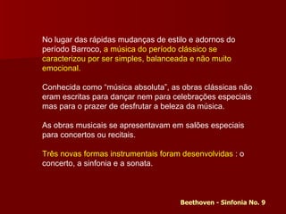 No lugar das rápidas mudanças de estilo e adornos do período Barroco,  a música do período clássico se caracterizou por ser simples, balanceada e não muito emocional. Conhecida como “música absoluta”, as obras clássicas não eram escritas para dançar nem para celebrações especiais mas para o prazer de desfrutar a beleza da música.  As obras musicais se apresentavam em salões especiais para concertos ou recitais.  Três novas formas instrumentais foram desenvolvidas  : o concerto, a sinfonia e a sonata. Beethoven - Sinfonia No. 9 
