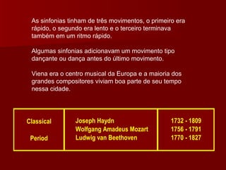 As sinfonias tinham de três movimentos, o primeiro era rápido, o segundo era lento e o terceiro terminava também em um ritmo rápido.  Algumas sinfonias adicionavam um movimento tipo dançante ou dança antes do último movimento.  Viena era o centro musical da Europa e a maioria dos grandes compositores viviam boa parte de seu tempo nessa cidade. 