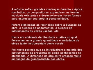 A música sofreu grandes mudanças durante a época
romântica, os compositores expandiram as formas
musicais existentes e desenvolveram novas formas
para expressar sua própria personalidade.
Foram eliminadas as restrições sobre a duração da
obra, o número de andamentos, o número de
instrumentos ou vozes usadas, etc.
Havia um ambiente de liberdade criativa no qual
floresciam uma grande quantidade e variedade de
obras tanto instrumentais como vocais.
Foi neste período que se introduziram a maioria dos
instrumentos da orquestra tal como conhecemos na
atualidade. A dimensão da orquestra cresceu muito
em função da grandiosidade das obras.

 