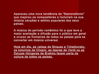 Apareceu uma nova tendência de “Nacionalismo”
que inspirou os compositores a incluirem na sua
música canções e estilos populares dos seus
países.
A música do período romântico foi a que teve a
maior aceitação e difusão para o público em geral
e cruzou as fronteiras de todos os países para se
converter em música universal.
Hoje em dia, as valsas de Strauss e Tchaikovsky,
os noturnos de Chopin, as óperas de Verdi ou as
Danças Húngaras de Brahms fazem parte da
cultura de todos os países.

 