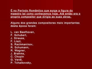 É no Período Romântico que surge a figura do
maestro tal como conhecemos hoje. Até então era o
proprio compositor que dirigia as suas obras.
Alguns dos grandes compositores mais importantes
desta época foram:
L. van Beethoven,
F. Schubert,
J. Strauss,
F. Liszt,
S. Rachmaninov,
R. Schumann,
R. Wagner,
J. Brahms,
C. Chopin
G. Verdi,
P. Tchaikovsky,

 