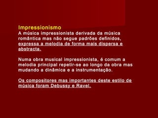 Impressionismo

A música impressionista derivada da música
romântica mas não segue padrões definidos,
expressa a melodia de forma mais dispersa e
abstracta.
Numa obra musical impressionista, é comum a
melodia principal repetir-se ao longo da obra mas
mudando a dinâmica e a instrumentação.
Os compositores mas importantes deste estilo de
música foram Debussy e Ravel.

 