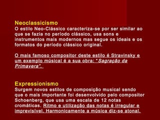 Neoclassicismo

O estilo Neo-Clássico caracteriza-se por ser similar ao
que se fazia no período clássico, usa sons e
instrumentos mais modernos mas segue os ideais e os
formatos do período clássico original.
O mais famoso compositor deste estilo é Stravinsky e
um exemplo músical é a sua obra: “ Sagração da
Primavera” .

Expressionismo

Surgem novos estilos de composição musical sendo
que o mais importante foi desenvolvido pelo compositor
Schoenberg, que usa uma escala de 12 notas
cromáticas. Ritmo e utilização das notas é irregular e
imprevisível. Harmonicamente a música diz-se atonal.

 