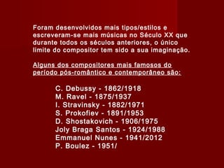 Foram desenvolvidos mais tipos/estilos e
escreveram-se mais músicas no Século XX que
durante todos os séculos anteriores, o único
limite do compositor tem sido a sua imaginação.
Alguns dos compositores mais famosos do
período pós-romântico e contemporâneo são:

C. Debussy - 1862/1918
M. Ravel - 1875/1937
I. Stravinsky - 1882/1971
S. Prokofiev - 1891/1953
D. Shostakovich - 1906/1975
Joly Braga Santos - 1924/1988
Emmanuel Nunes - 1941/2012
P. Boulez - 1951/

 