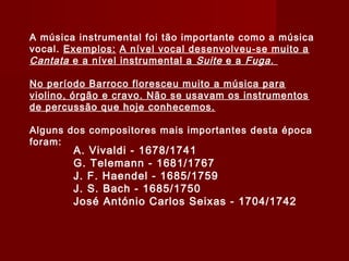 A música instrumental foi tão importante como a música
vocal. Exemplos: A nível vocal desenvolveu-se muito a
Cantata e a nível instrumental a Suite e a Fuga .
No período Barroco floresceu muito a música para
violino, órgão e cravo. Não se usavam os instrumentos
de percussão que hoje conhecemos.
Alguns dos compositores mais importantes desta época
foram:

A. Vivaldi - 1678/1741
G. Telemann - 1681/1767
J. F. Haendel - 1685/1759
J. S. Bach - 1685/1750
José António Carlos Seixas - 1704/1742

 