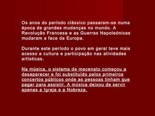 Os anos do período clássico passaram-se numa
época de grandes mudanças no mundo. A
Revolução Francesa e as Guerras Napoleónicas
mudaram a face da Europa.
Durante este período o povo em geral teve mais
acesso a cultura e participação nas atividades
artísticas.
Na música, o sistema de mecenato começou a
desaparecer e foi substituído pelos primeiros
concertos públicos onde as pessoas tinham que
pagar para assistir. A música deixou de servir
apenas a Igreja e a Nobreza.

 