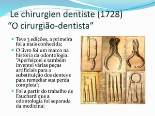 Le chirurgien dentiste (1728)
“O cirurgião-dentista”
 Teve 3 edições, a primeira
foi a mais conhecida;
 O livro foi um marco na
história da odontologia.
“Aperfeiçoei e também
inventei várias peças
artificiais para a
substituição dos dentes e
para remediar sua perda
completa”;
 Foi a partir do trabalho de
Fauchard que a
odontologia foi separada
da medicina;
 