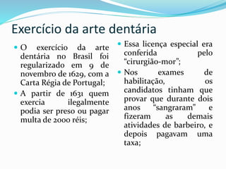 Exercício da arte dentária
 O exercício da arte
dentária no Brasil foi
regularizado em 9 de
novembro de 1629, com a
Carta Régia de Portugal;
 A partir de 1631 quem
exercia ilegalmente
podia ser preso ou pagar
multa de 2000 réis;
 Essa licença especial era
conferida pelo
“cirurgião-mor”;
 Nos exames de
habilitação, os
candidatos tinham que
provar que durante dois
anos “sangraram” e
fizeram as demais
atividades de barbeiro, e
depois pagavam uma
taxa;
 