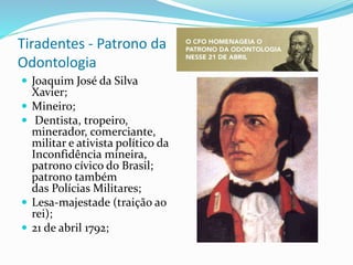 Tiradentes - Patrono da
Odontologia
 Joaquim José da Silva
Xavier;
 Mineiro;
 Dentista, tropeiro,
minerador, comerciante,
militar e ativista político da
Inconfidência mineira,
patrono cívico do Brasil;
patrono também
das Polícias Militares;
 Lesa-majestade (traição ao
rei);
 21 de abril 1792;
 