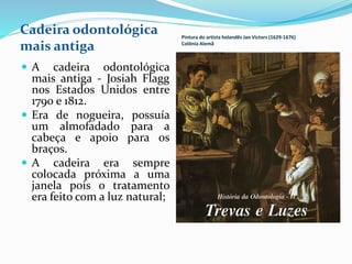 Pintura do artista holandês Jan Victors (1629-1676)
Colônia Alemã
 A cadeira odontológica
mais antiga - Josiah Flagg
nos Estados Unidos entre
1790 e 1812.
 Era de nogueira, possuía
um almofadado para a
cabeça e apoio para os
braços.
 A cadeira era sempre
colocada próxima a uma
janela pois o tratamento
era feito com a luz natural;
Cadeira odontológica
mais antiga
 