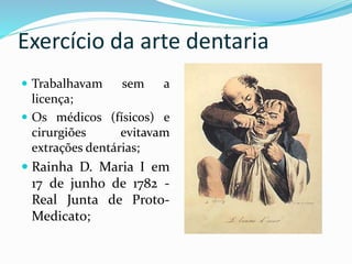 Exercício da arte dentaria
 Trabalhavam sem a
licença;
 Os médicos (físicos) e
cirurgiões evitavam
extrações dentárias;
 Rainha D. Maria I em
17 de junho de 1782 -
Real Junta de Proto-
Medicato;
 