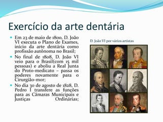 Exercício da arte dentária
D. João VI por vários artistas
 Em 23 de maio de 1800, D. João
VI executa o Plano de Exames,
início da arte dentária como
profissão autônoma no Brasil;
 No final de 1808, D. João VI
veio para o Brasil(com 15 mil
pessoas) e aboliu a Real Junta
do Proto-medicato – passa os
poderes novamente para o
Cirurgião-mor;
 No dia 30 de agosto de 1828, D.
Pedro I transfere as funções
para as Câmaras Municipais e
Justiças Ordinárias;
 