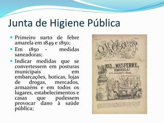 Junta de Higiene Pública
 Primeiro surto de febre
amarela em 1849 e 1850;
 Em 1850 - medidas
saneadoras;
 Indicar medidas que se
convertessem em posturas
municipais em
embarcações, boticas, lojas
de drogas, mercados,
armazéns e em todos os
lugares, estabelecimentos e
casas que pudessem
provocar dano à saúde
pública;
 