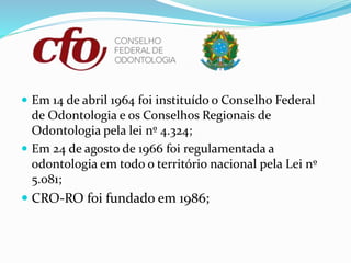  Em 14 de abril 1964 foi instituído o Conselho Federal
de Odontologia e os Conselhos Regionais de
Odontologia pela lei nº 4.324;
 Em 24 de agosto de 1966 foi regulamentada a
odontologia em todo o território nacional pela Lei nº
5.081;
 CRO-RO foi fundado em 1986;
 