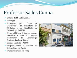 Professor Salles Cunha
 Ernesto de M. Salles Cunha;
 1907-1977;
 Formou-se pelo Curso de
Odontologia da Faculdade de
Medicina e da Faculdade de
Odontologia da UFRJ;
 Livros didáticos, inúmeros artigos
científicos e criou a Jornada
Fluminense de Odontologia
Professor Coelho e Souza;
 Casa do Dentista – ABORJ;
 Pesquisa sobre a história da
Odontologia no Brasil;
 Museu foi criado em 1977;
 