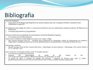 Bibliografia
Frase de introdução
 super.abril.com.br/blogs/superblog/frase-da-semana-aqueles-que-nao-conseguem-lembrar-o-passado-estao-
condenados-a-repeti-lo/
As evidências mais antigas de cáries e o consumo de alimentos ricos em amido pelos caçadores-coletores do Marrocos no
Pleistoceno
 www.pnas.org/content/111/3/954.abstract
Primeiros indícios de manipulação de cárie dentária no final do Paleolítico Superior
 www.nature.com/articles/srep12150
Assim como a medicina a odontologia era tratada como magia e religião
 Silva, Ricardo Henrique Alves da - Atividade ilítica profissional em odontologia: análise do conhecimento de acadêmico,
magistrados e entidades promotoras de curso de aperfeicoamento e/ou especilização, no município de Bauru-SP 2005
Odontologia e medicina
 Ricardo Henrique Alves da Silva, Arsenio Sales-Peres - Odontologia: Um breve histórico - Odontologia. Clín.-Científ., Recife, 6
(1): 7-11, jan/mar., 2007
Pierre Fauchard e Le chirurgien dentiste (1728) “O cirurgião dentista”
 www.biusante.parisdescartes.fr/fauchard/
 Sindicato dos Odontologista do estado do Rio Grande do Sul -
www.soergs.org.br/index.php?cd=217&descricao=historia_da_odontologia_no_brasil
 Os dentes do ofício: a evolução do trabalho dos dentistas – Aventuras da Historia, para viajar no tempo -
guiadoestudante.abril.com.br/aventuras-historia/dentes-oficio-evolucao-trabalho-dentistas-435633.shtml
 