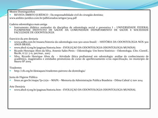 Mestre Dominguinhos
 REVISTA ÂMBITO JURÍDICO - Da responsabilidade civil do cirurgião dentista;
www.ambito-juridico.com.br/pdfsGerados/artigos/3104.pdf
Cadeira odontológica mais antiga
 Instrumento didático norteador da disciplina de odontologia social e preventiva I - UNIVERSIDADE FEDERAL
FLUMINENSE INSTITUTO DE SAÚDE DA COMUNIDADE DEPARTAMENTO DE SAÚDE E SOCIEDADE
FACULDADE DE ODONTOLOGIA
Exercício da arte dentaria
 www.acdbs.com.br/museu/historia-da-odontologia-nos-500-anos-brasil/ - HISTÓRIA DA ODONTOLOGIA NOS 500
ANOS BRASIL
 www.abcd-rj.org.br/paginas/historia.htm - EVOLUÇAO DA ODONTOLOGIA ODONTOLOGIA MUNDIAL
 Ricardo Henrique Alves da Silva, Arsenio Sales-Peres - Odontologia: Um breve histórico - Odontologia. Clín.-Científ.,
Recife, 6 (1): 7-11, jan/mar., 2007
 Silva, Ricardo Henrique Alves da - Atividade ilítica profissional em odontologia: análise do conhecimento de
acadêmico, magistrados e entidades promotoras de curso de aperfeicoamento e/ou especilização, no município de
Bauru-SP 2005
Tiradentes
 http://cfo.org.br/destaques/tiradentes-patrono-da-dontologia/
Junta de Higiene Pública
 linux.an.gov.br/mapa/?p=7270 – MAPA – Memoria da Administração Publica Brasileira - Dilma Cabral 17 nov 2014
Arte Dentária
 www.abcd-rj.org.br/paginas/historia.htm - EVOLUÇAO DA ODONTOLOGIA ODONTOLOGIA MUNDIAL
 
