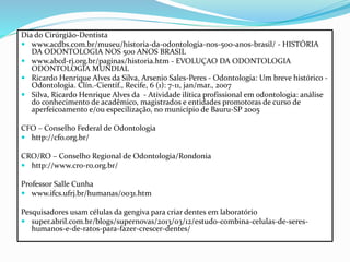 Dia do Cirúrgião-Dentista
 www.acdbs.com.br/museu/historia-da-odontologia-nos-500-anos-brasil/ - HISTÓRIA
DA ODONTOLOGIA NOS 500 ANOS BRASIL
 www.abcd-rj.org.br/paginas/historia.htm - EVOLUÇAO DA ODONTOLOGIA
ODONTOLOGIA MUNDIAL
 Ricardo Henrique Alves da Silva, Arsenio Sales-Peres - Odontologia: Um breve histórico -
Odontologia. Clín.-Científ., Recife, 6 (1): 7-11, jan/mar., 2007
 Silva, Ricardo Henrique Alves da - Atividade ilítica profissional em odontologia: análise
do conhecimento de acadêmico, magistrados e entidades promotoras de curso de
aperfeicoamento e/ou especilização, no município de Bauru-SP 2005
CFO – Conselho Federal de Odontologia
 http://cfo.org.br/
CRO/RO – Conselho Regional de Odontologia/Rondonia
 http://www.cro-ro.org.br/
Professor Salle Cunha
 www.ifcs.ufrj.br/humanas/0031.htm
Pesquisadores usam células da gengiva para criar dentes em laboratório
 super.abril.com.br/blogs/supernovas/2013/03/12/estudo-combina-celulas-de-seres-
humanos-e-de-ratos-para-fazer-crescer-dentes/
 
