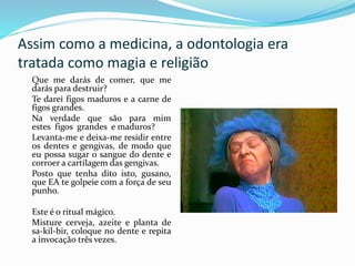 Assim como a medicina, a odontologia era
tratada como magia e religião
Que me darás de comer, que me
darás para destruir?
Te darei figos maduros e a carne de
figos grandes.
Na verdade que são para mim
estes figos grandes e maduros?
Levanta-me e deixa-me residir entre
os dentes e gengivas, de modo que
eu possa sugar o sangue do dente e
corroer a cartilagem das gengivas.
Posto que tenha dito isto, gusano,
que EA te golpeie com a força de seu
punho.
Este é o ritual mágico.
Misture cerveja, azeite e planta de
sa-kil-bir, coloque no dente e repita
a invocação três vezes.
 