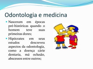 Odontologia e medicina
 Nasceram em épocas
pré-históricas quando o
homem teve suas
primeiras dores;
 Hipócrates em seus
estudos descreveu
aspectos da odontologia,
como a doença cárie
dentaria, má oclusão,
abscessos entre outros;
 