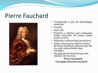 Pierre Fauchard
 Considerado o pai da odontologia
moderna;
 Francês;
 1678-1761;
 Primeiro a afirmar que compostos
ácidos derivados do açúcar podia
causar a cárie;
 Defendeu a odontologia preventiva;
 Sobre a formação e sobre os títulos
de Pierre Fauchard, sabemos que ele
era, pelo menos desde 1699,
cirurgião;
 Nas páginas de título de suas três
edições, ele escreveu:
Pierre Fauchard
Cirurgião-dentista em Paris
 