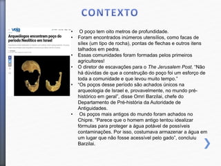 • O poço tem oito metros de profundidade.
• Foram encontrados inúmeros utensílios, como facas de
sílex (um tipo de rocha), pontas de flechas e outros itens
talhados em pedra.
• Essas comunidades foram formadas pelos primeiros
agricultores!
• O diretor de escavações para o The Jerusalem Post. “Não
há dúvidas de que a construção do poço foi um esforço de
toda a comunidade e que levou muito tempo.”
• “Os poços desse período são achados únicos na
arqueologia de Israel e, provavelmente, no mundo pré-
histórico em geral”, disse Omri Barzilai, chefe do
Departamento de Pré-história da Autoridade de
Antiguidades.
• Os poços mais antigos do mundo foram achados no
Chipre. “Parece que o homem antigo tentou idealizar
fórmulas para proteger a água potável de possíveis
contaminações. Por isso, costumava armazenar a água em
um lugar que não fosse acessível pelo gado”, concluiu
Barzilai.
 