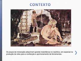 Os poços de mineração adquiriram grande importância no neolítico, em especial na
produção de sílex para a confecção e aprimoramento de ferramentas.
 