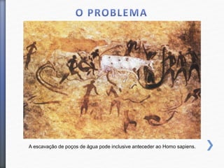 A escavação de poços de água pode inclusive anteceder ao Homo sapiens.
 
