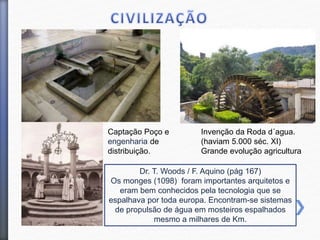 Dr. T. Woods / F. Aquino (pág 167)
Os monges (1098) foram importantes arquitetos e
eram bem conhecidos pela tecnologia que se
espalhava por toda europa. Encontram-se sistemas
de propulsão de água em mosteiros espalhados
mesmo a milhares de Km.
Invenção da Roda d´agua.
(haviam 5.000 séc. XI)
Grande evolução agricultura
Captação Poço e
engenharia de
distribuição.
 